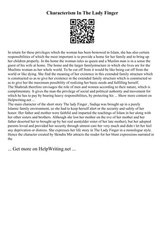 Characterism In The Lady Finger
In return for these privileges which the woman has been bestowed in Islam, she has also certain
responsibilities of which the most important is to provide a home for her family and to bring up
her children properly. In the home the woman rules as queen and a Muslim man is in a sense the
guest of his wife at home. The home and the larger familystructure in which she lives are for the
Muslims woman as her whole world. To be cut off from it would be like being cut off from the
world or like dying. She find the meaning of her existence in this extended family structure which
is constructed so as to give her existence in the extended family structure which is constructed so
as to give her the maximum possibility of realizing her basic needs and fulfilling herself.
The Shahriah therefore envisages the role of men and women according to their nature, which is
complimentary. It gives the man the privilege of social and political authority and movement for
which he has to pay by bearing heavy responsibilities, by protecting his ... Show more content on
Helpwriting.net ...
The main character of the short story The lady Finger , Sadiqa was brought up in a purely
Islamic family environment, so she had to keep herself alert or the security and safety of her
honor. Her father and mother were faithful and imparted the teachings of Islam in her along with
her other sisters and brothers. Although she lost her mother on the eve of her mother and her
father deserted her to brought up by her real aunt(elder sister of her late mother), but her adopted
parents loved and provided her security through utmost care her very much and didn t let her feel
any deprivation or distress. She expresses her life story in The Lady Finger in a monologue style.
Hence the character created by Skindra Mir attracts the reader for her blunt expressions narrated in
the
... Get more on HelpWriting.net ...
 