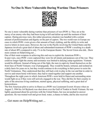 No One Is More Vulnerable During Wartime Than Prisoners
No one is more vulnerable during wartime than prisoners of war (POW s). They are at the
mercy of an enemy who they had been trying to kill and defeat up until the moment of their
capture. During previous wars, this rather precarious situation was handled with a certain
amount of professionalism and dignity on the part of captors. The two world wars in Europe are
cases in which POW s were given a fair amount of food, clothing, and the ability to write and
receive letters in most cases. However, the war in the Pacific involving the United States and the
Japanese involved a great deal of abuse and substandard treatment of POW s resulting in a death
rate of about 40% compared to only 1% in the European theater. The Soviet Union also did... Show
more content on Helpwriting.net ...
One of their main weapons in achieving this end was to exploit the American POW s.
In past wars, once POW s were captured they were for all intents and purposes out of the war. They
could no longer fight the enemy and resistance was limited to defying camp regulations. Vietnam
would be different. Instead of being out of the fight, the men in captivity found themselves on the
front lines of North Vietnam s war of propaganda. They would be beaten, tortured, and isolated on
a daily basis for years on in, but they would continue to do everything in their power to resist the
North Vietnamese. They understood that they still had a role to play in the war and that in order to
survive and return home with honor, they had to stand together and support one another.
Throughout the eight years in which American POW s were held in Hanoi and surrounding areas
would fight on as if they were still actively engaged in the war. They did this for their country in
spite of the atrocious living conditions, mental agony, physical suffering, and a great deal of
homesickness.
The first American pilot to arrive in Hanoi as a POW was Lieutenant Everett Alvarez when on
August 5, 1964 his A4 Skyhawk was shot down over the Gulf of Tonkin in North Vietnam. He was
lightly questioned about his activities with the United States, but was not pushed to answer
questions. He was treated well and given food, water, a chance to bathe, and he also received
... Get more on HelpWriting.net ...
 