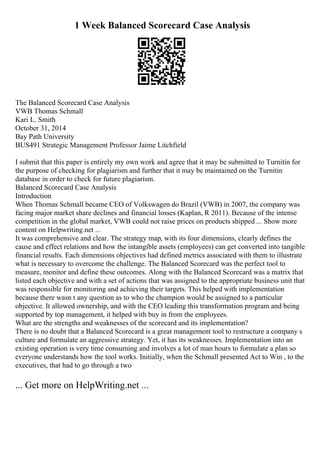 1 Week Balanced Scorecard Case Analysis
The Balanced Scorecard Case Analysis
VWB Thomas Schmall
Kari L. Smith
October 31, 2014
Bay Path University
BUS491 Strategic Management Professor Jaime Litchfield
I submit that this paper is entirely my own work and agree that it may be submitted to Turnitin for
the purpose of checking for plagiarism and further that it may be maintained on the Turnitin
database in order to check for future plagiarism.
Balanced Scorecard Case Analysis
Introduction
When Thomas Schmall became CEO of Volkswagen do Brazil (VWB) in 2007, the company was
facing major market share declines and financial losses (Kaplan, R 2011). Because of the intense
competition in the global market, VWB could not raise prices on products shipped ... Show more
content on Helpwriting.net ...
It was comprehensive and clear. The strategy map, with its four dimensions, clearly defines the
cause and effect relations and how the intangible assets (employees) can get converted into tangible
financial results. Each dimensions objectives had defined metrics associated with them to illustrate
what is necessary to overcome the challenge. The Balanced Scorecard was the perfect tool to
measure, monitor and define these outcomes. Along with the Balanced Scorecard was a matrix that
listed each objective and with a set of actions that was assigned to the appropriate business unit that
was responsible for monitoring and achieving their targets. This helped with implementation
because there wasn t any question as to who the champion would be assigned to a particular
objective. It allowed ownership, and with the CEO leading this transformation program and being
supported by top management, it helped with buy in from the employees.
What are the strengths and weaknesses of the scorecard and its implementation?
There is no doubt that a Balanced Scorecard is a great management tool to restructure a company s
culture and formulate an aggressive strategy. Yet, it has its weaknesses. Implementation into an
existing operation is very time consuming and involves a lot of man hours to formulate a plan so
everyone understands how the tool works. Initially, when the Schmall presented Act to Win , to the
executives, that had to go through a two
... Get more on HelpWriting.net ...
 