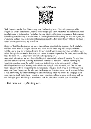 Spread Of Prom
Well I m more awake than this morning, and I m braining better. Since the prom spread is
Megan x2, Emily, and Mine s I just was wondering if you know what Dani has in terms of prom
posal pictures, or information. Next class I would like to gather those resources so that we re not
scrambling next Monday. Also since this is Dani s spread should we keep the title and layout, and
everything and just plug in pictures or take creative control. I m fine with any of them but I don t
wantto overstep/understep my boundries.
On top of that if the Last group pic pages haven t been submitted due to names I will gladly be
the final name proof er. Megan Johnson also asked me for some help with the play video so I
will be glad to help her with that. Finally if I have time I want to make sure that no video s have
fallen through the cracks (i.e. Earlier sports videos, someone responsible for prom, everyone hitting
their deadline, ect.) ... Show more content on Helpwriting.net ...
As a publications team we have been climbing this mountain for almost 8 months. As an editor
/advisor team we ve been climbing it since mid summer, as an editor I ve been climbing the
yearbook mountain since the night I came up with the theme in the shower, and I ve been
climbing the mountain of wanting to be editor/ and being it since freshman year. We are less
than 7 days away from conquering this mountain and I have so much pride in everything we ve
done, and I m so happy that the adventure is almost over, but at the same time it was one helluva
a ride. I m writing my speech to the girls for next monday when we submit the last page and I
sorta pass the torch on to them. I ve got so many emotions right now, some good, some sad, but
this feeling is great. I m ready to be the most kick ass editor I ve been all year in the next
... Get more on HelpWriting.net ...
 