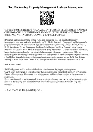 Top Performing Property Management Business Development...
TOP PERFORMING PROPERTY MANAGEMENT BUSINESS DEVELOPMENT MANAGER
OFFERING A WELL DEFINED UNDERSTANDING OF THE BUSINESS TECHNOLOGY
INTERFACE WITH A STRONG CAPACITY TO DRIVE BUSINESS
rDesigned a creative company profile video as a marketing tool for Auckland Property
Management that won a Gold Award at the MCA I Media Festival. r Conducted highly successful
property management seminars with high profile companies, including Gilligan Rowe, Westpac,
BNZ, Kensington Swan, Davenports Harbour, RSM Prince, and New Zealand Home Loans.
Received recognition from BNZ chief economist, Tony Alexander. r Gained distinction as industry
leader in video technology having successfully managed 20 property managers at APM in
integrating new technology, including realestatebookings.com as a marketing tool to grow business.
r Established key relationships with top real estate companies such as Megan Jaffe Real Estate,
Sotheby s, Mike Pero, and LJ Hooker to develop new business and brand awareness for APM.
SKILLS PROFILE
Solid background and experience in business development for property management
Over 8 years experience in generating new business, including current role as BDM of Auckland
Property Management. Developed operating systems and branding strategies to increase market
awareness.
Expert professional in business development, strategic planning, and executing business strategies;
master in developing new market channels and building strong relationships with property
managers,
... Get more on HelpWriting.net ...
 