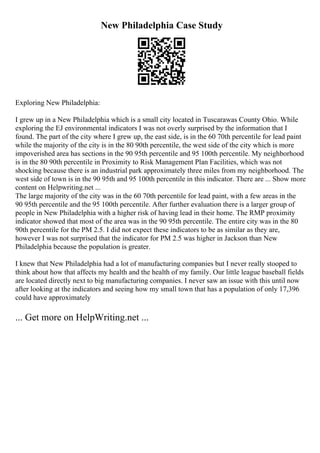 New Philadelphia Case Study
Exploring New Philadelphia:
I grew up in a New Philadelphia which is a small city located in Tuscarawas County Ohio. While
exploring the EJ environmental indicators I was not overly surprised by the information that I
found. The part of the city where I grew up, the east side, is in the 60 70th percentile for lead paint
while the majority of the city is in the 80 90th percentile, the west side of the city which is more
impoverished area has sections in the 90 95th percentile and 95 100th percentile. My neighborhood
is in the 80 90th percentile in Proximity to Risk Management Plan Facilities, which was not
shocking because there is an industrial park approximately three miles from my neighborhood. The
west side of town is in the 90 95th and 95 100th percentile in this indicator. There are ... Show more
content on Helpwriting.net ...
The large majority of the city was in the 60 70th percentile for lead paint, with a few areas in the
90 95th percentile and the 95 100th percentile. After further evaluation there is a larger group of
people in New Philadelphia with a higher risk of having lead in their home. The RMP proximity
indicator showed that most of the area was in the 90 95th percentile. The entire city was in the 80
90th percentile for the PM 2.5. I did not expect these indicators to be as similar as they are,
however I was not surprised that the indicator for PM 2.5 was higher in Jackson than New
Philadelphia because the population is greater.
I knew that New Philadelphia had a lot of manufacturing companies but I never really stooped to
think about how that affects my health and the health of my family. Our little league baseball fields
are located directly next to big manufacturing companies. I never saw an issue with this until now
after looking at the indicators and seeing how my small town that has a population of only 17,396
could have approximately
... Get more on HelpWriting.net ...
 