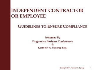 INDEPENDENT CONTRACTOROR EMPLOYEE Guidelines to Ensure Compliance Presented By Progressive Business Conferences&Kenneth A. Sprang, Esq. 1 Copyright 2011, Kenneth A. Sprang 