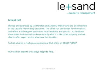 Letsand Hull

Owned and operated by Ian Denston and Andrew Walker who are also Directors
of the Letsand Franchising Group Ltd. The office has been open for three years
and offers a full range of services to local landlords and tenants. As landlords
themselves Andrew and Ian know exactly what it is like to let property and are
able to offer expert advice whatever the situation.

To find a home in Hull please contact our Hull office on 01482 754987.


Our team of experts are always happy to help.




                                  www.letsand.co.uk
 