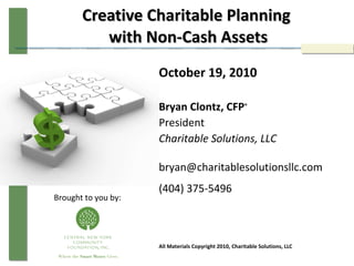 Creative Charitable Planning  with Non-Cash Assets October 19, 2010 Bryan Clontz, CFP ® President Charitable Solutions, LLC bryan@charitablesolutionsllc.com  (404) 375-5496 All Materials Copyright 2010, Charitable Solutions, LLC Brought to you by: 