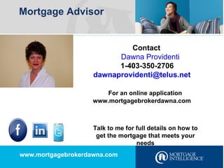 Mortgage Advisor Contact  Dawna Providenti 1-403-350-2706 [email_address] For an online application www.mortgagebrokerdawna.com www.mortgagebrokerdawna.com Talk to me for full details on how to get the mortgage that meets your needs 