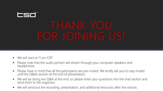 THANK YOU
FOR JOINING US!
 We will start at 11 am CDT.
 Please note that the audio portion will stream through your computer speakers and
headphones.
 Please have in mind that all the participants are pre-muted. We kindly ask you to stay muted
until the Q&As session at the end of presentation.
 We will be doing live Q&A at the end, so please enter your questions into the chat section and
send them to the organizer.
 We will send out the recording, presentation, and additional resources after the session.
 