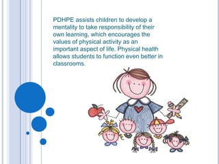 PDHPE assists children to develop a mentality to take responsibility of their own learning, which encourages the values of physical activity as an important aspect of life.Physical health allows students to function even better in classrooms. 