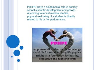 PDHPE plays a fundamental role in primary
school students’ development and growth.
According to recent medical studies,
physical well being of a student is directly
related to his or her performance.
 