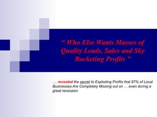 “  Who Else Wants Masses of Quality Leads, Sales and Sky Rocketing Profits ” …  revealed  the  secret  to Exploding Profits that 97% of Local Businesses Are Completely Missing out on … even during a great recession 