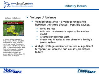 Industry Issues


  Voltage Imbalance               • Voltage Unbalance
                                     • Voltage unbalance - a voltage unbalance
                                       between the three phases. Possible causes,
                                        •   Lines are lost
                                        •   A tin can transformer is replaced by another
                                            model
                                        •   A contactor becomes worn
A power outage, caused by
high winds, affected 150,000
                                        •   A new load is added to one phase of a facility’s
customers in eight counties                 power system
north and east of Houston. A
spokesman with Entergy Texas
said 16 transmission lines were
                                     • A slight voltage unbalance causes a significant
lost, which caused a voltage           temperature increase and causes premature
unbalance and led to the
emergency shutdown of a                failure
power plant in Willis, about 45
miles north of Houston.
 