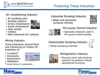 Protecting These Industries

 Air Conditioning Industry
                                     Industrial Pumping Industry
 • Air handling units
                                     • Water and petroleum
 •   Rooftop systems
 •   Screw compressors                 pumping markets
 •   Scroll compressors
 •   Heat pumps                                Fire pump Control Industry
 •   Chillers                                  • Specialty products used in
 •   Self-contained A/C systems                 fire pump control panels

Mining Industry
                                    Submersible Pumping Industry
Pump protection, ground fault
and monitoring on motors for        • Water pumping markets
protection of
• Crushers*                                  Refrigeration Industry
• Conveyors
                                             • Devices work with existing
• Pulverizers*
• Pelletizers                                 systems to perform critical
*contact factory for applications             operational functions
 
