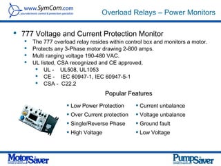 Overload Relays – Power Monitors

 777 Voltage and Current Protection Monitor
      The 777 overload relay resides within control box and monitors a motor.
      Protects any 3-Phase motor drawing 2-800 amps.
      Multi ranging voltage 190-480 VAC.
      UL listed, CSA recognized and CE approved,
         UL - UL508, UL1053
         CE - IEC 60947-1, IEC 60947-5-1
         CSA - C22.2
                                     Popular Features
                     Low Power Protection       Current unbalance
                     Over Current protection    Voltage unbalance
                     Single/Reverse Phase       Ground fault
                     High Voltage               Low Voltage
 