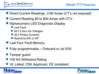 Model 777 Features

 Direct Current Readings 2-90 Amps (CT’s not required)
 Current Reading 90 to 800 Amps with CT’s
 Alphanumeric LED Diagnostic Display
      Last Fault
      All 3 Line-Line Voltages
      All 3 Phase Currents
      Real-time KW or HP
 Last Four Fault Memory
 Fully programmable – Onboard or via S/W

 Tamper guard
 100 KA Withstand Rating
 UL Listed, CSA Approved, CE compliant
 
