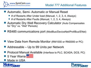 Model 777 Additional Features

 Automatic, Semi- Automatic or Manual Reset
      # of Restarts After Under load (Manual, 1, 2, 3, 4, Always)
      # of Restarts After Faults (Manual, 1, 2, 3, 4, Always)
 Automatic Dry Well Recovery Calculator (Auto Compensates
  for “Dry” vs. “Wet” Periods)

 RS485 communications port (ModBus/DeviceNet/ProfiBus/ENet)


 View Data from Remote Monitor (RM1000 or RM2000 or PC)

 Addressable – Up to 99 Units per Network
 Protocol Manual Available (Interface to PLC, SCADA, DCS, PC)
 5 Year Warranty
 Made in USA
 