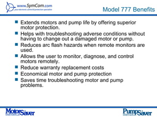 Model 777 Benefits
 Extends motors and pump life by offering superior
    motor protection.
   Helps with troubleshooting adverse conditions without
    having to change out a damaged motor or pump.
   Reduces arc flash hazards when remote monitors are
    used.
   Allows the user to monitor, diagnose, and control
    motors remotely.
   Reduce warranty replacement costs
   Economical motor and pump protection
   Saves time troubleshooting motor and pump
    problems.
 