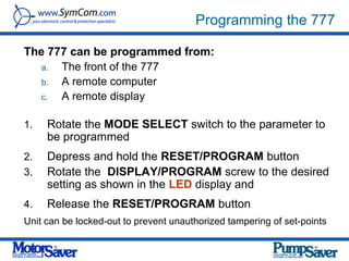 Programming the 777

The 777 can be programmed from:
   a. The front of the 777
   b. A remote computer
   c. A remote display

1.   Rotate the MODE SELECT switch to the parameter to
     be programmed
2.   Depress and hold the RESET/PROGRAM button
3.   Rotate the DISPLAY/PROGRAM screw to the desired
     setting as shown in the LED display and
4.   Release the RESET/PROGRAM button
Unit can be locked-out to prevent unauthorized tampering of set-points
 
