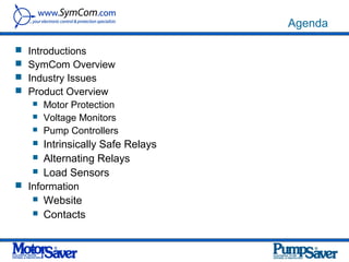 Agenda

 Introductions
 SymCom Overview
 Industry Issues
 Product Overview
    Motor Protection
    Voltage Monitors
    Pump Controllers

    Intrinsically Safe Relays
    Alternating Relays
    Load Sensors
 Information
    Website
    Contacts
 