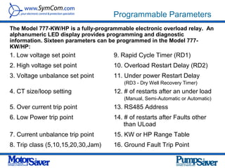 Programmable Parameters
The Model 777-KW/HP is a fully-programmable electronic overload relay. An
alphanumeric LED display provides programming and diagnostic
information. Sixteen parameters can be programmed in the Model 777-
KW/HP:
1. Low voltage set point             9. Rapid Cycle Timer (RD1)
2. High voltage set point            10. Overload Restart Delay (RD2)
3. Voltage unbalance set point       11. Under power Restart Delay
                                         (RD3 - Dry Well Recovery Timer)
4. CT size/loop setting              12. # of restarts after an under load
                                         (Manual, Semi-Automatic or Automatic)
5. Over current trip point           13. RS485 Address
6. Low Power trip point              14. # of restarts after Faults other
                                         than ULoad
7. Current unbalance trip point      15. KW or HP Range Table
8. Trip class (5,10,15,20,30,Jam)    16. Ground Fault Trip Point
 