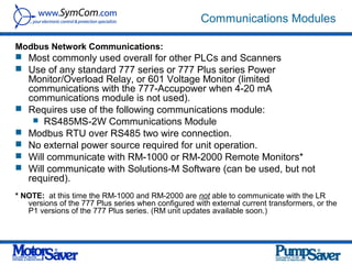 Communications Modules

Modbus Network Communications:
 Most commonly used overall for other PLCs and Scanners
 Use of any standard 777 series or 777 Plus series Power
    Monitor/Overload Relay, or 601 Voltage Monitor (limited
    communications with the 777-Accupower when 4-20 mA
    communications module is not used).
   Requires use of the following communications module:
      RS485MS-2W Communications Module
   Modbus RTU over RS485 two wire connection.
   No external power source required for unit operation.
   Will communicate with RM-1000 or RM-2000 Remote Monitors*
   Will communicate with Solutions-M Software (can be used, but not
    required).
* NOTE: at this time the RM-1000 and RM-2000 are not able to communicate with the LR
   versions of the 777 Plus series when configured with external current transformers, or the
   P1 versions of the 777 Plus series. (RM unit updates available soon.)
 