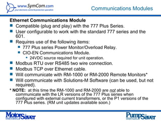 Communications Modules

Ethernet Communications Module
 Compatible (plug and play) with the 777 Plus Series.
 User configurable to work with the standard 777 series and the
  601.
 Requires use of the following items:
    777 Plus series Power Monitor/Overload Relay.
    CIO-EN Communications Module.
           24VDC source required for unit operation.
   Modbus RTU over RS485 two wire connection.
   Modbus TCP over Ethernet cable.
   Will communicate with RM-1000 or RM-2000 Remote Monitors*
   Will communicate with Solutions-M Software (can be used, but not
    required).
* NOTE: at this time the RM-1000 and RM-2000 are not able to
   communicate with the LR versions of the 777 Plus series when
   configured with external current transformers, or the P1 versions of the
   777 Plus series. (RM unit updates available soon.)
 