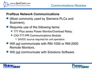 Communications Modules

Profibus Network Communications
 (Most commonly used by Siemens PLCs and
  Scanners).
 Requires use of the following items:
      777 Plus series Power Monitor/Overload Relay.
      CIO-777-PR Communications Module.
           24VDC source required for unit operation.
 Will not communicate with RM-1000 or RM-2000
  Remote Monitors.
 Will not communicate with Solutions Software.
 