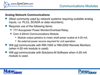 Communications Modules

Analog Network Communications
 (Most commonly used by network systems requiring scalable analog
  inputs, i.e. PLCs, SCADA or data recorders).
 Requires use of the following items:
    777-Accupower Power Monitor/Overload Relay.
    Com 4-20mA Communications Module.
          Module output pertains to motor shaft power scaled at 4-20 mA.
          No external power source required for unit operation.
 Will not communicate with RM-1000 or RM-2000 Remote Monitors
  (when 4-20 mA module is used).
 Will not communicate with Solutions-M Software when 4-20 mA
  module is used.
 