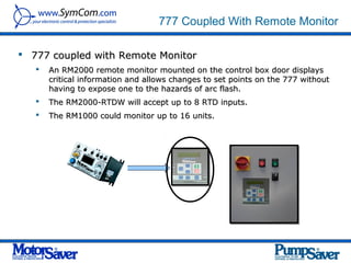777 Coupled With Remote Monitor

 777 coupled with Remote Monitor
      An RM2000 remote monitor mounted on the control box door displays
       critical information and allows changes to set points on the 777 without
       having to expose one to the hazards of arc flash.
      The RM2000-RTDW will accept up to 8 RTD inputs.
      The RM1000 could monitor up to 16 units.
 