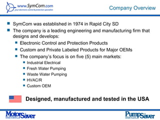 Company Overview

 SymCom was established in 1974 in Rapid City SD
 The company is a leading engineering and manufacturing firm that
  designs and develops:
    Electronic Control and Protection Products
    Custom and Private Labeled Products for Major OEMs
    The company’s focus is on five (5) main markets:
          Industrial Electrical
          Fresh Water Pumping
          Waste Water Pumping
          HVAC/R
          Custom OEM


           Designed, manufactured and tested in the USA
 