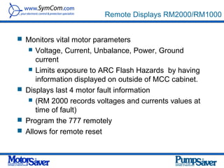 Remote Displays RM2000/RM1000


 Monitors vital motor parameters
    Voltage, Current, Unbalance, Power, Ground
     current
    Limits exposure to ARC Flash Hazards by having
     information displayed on outside of MCC cabinet.
 Displays last 4 motor fault information
    (RM 2000 records voltages and currents values at
     time of fault)
 Program the 777 remotely
 Allows for remote reset
 
