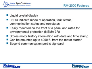 RM-2000 Features


 Liquid crystal display
 LED’s indicate mode of operation, fault status,
    communication status and run status
   Easily mounted on the front of a panel and rated for
    environmental protection (NEMA 3R)
   Stores motor history information with date and time stamp
   Can be mounted up to 4000 ft. from the motor starter
   Second communication port is standard
 