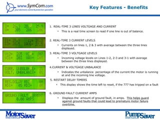 Key Features - Benefits



1. REAL-TIME 3 LINES VOLTGAGE AND CURRENT
        •    This is a real time screen to read if one line is out of balance.


2. REAL-TIME 3 CURRENT LEVELS
        •    Currents on lines 1, 2 & 3 with average between the three lines
             displayed.
3. REAL-TIME 3 VOLTGAGE LEVELS
        •    Incoming voltage levels on Lines 1-2, 2-3 and 3-1 with average
             between the three lines displayed.

4.CURRENT & VOLTGAGE UNBALANCE
        •    Indicates the unbalance percentage of the current the motor is running
             at and the incoming line voltage.
5. RESTART DELAY TIMERS
    •       This display shows the time left to reset, if the 777 has tripped on a fault


6. GROUND FAULT CURRENT AMPS
        •    Displays the amount of ground fault, in amps. This helps guard
             against ground faults that could lead to premature motor failure
             overtime.
 