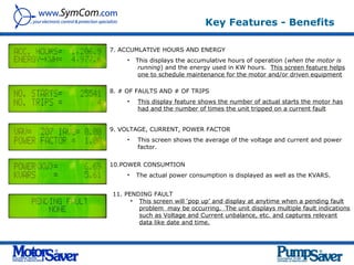 Key Features - Benefits

7. ACCUMLATIVE HOURS AND ENERGY
     •   This displays the accumulative hours of operation (when the motor is
          running) and the energy used in KW hours. This screen feature helps
          one to schedule maintenance for the motor and/or driven equipment.

8. # OF FAULTS AND # OF TRIPS
     •   This display feature shows the number of actual starts the motor has
         had and the number of times the unit tripped on a current fault.


9. VOLTAGE, CURRENT, POWER FACTOR
     •   This screen shows the average of the voltage and current and power
         factor.


10.POWER CONSUMTION
     •   The actual power consumption is displayed as well as the KVARS.


11. PENDING FAULT
      • This screen will ‘pop up’ and display at anytime when a pending fault
        problem may be occurring. The unit displays multiple fault indications
        such as Voltage and Current unbalance, etc. and captures relevant
        data like date and time.
 