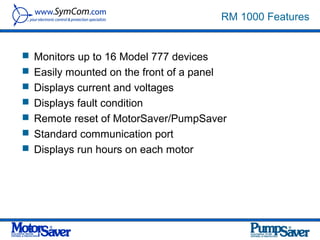 RM 1000 Features


 Monitors up to 16 Model 777 devices
 Easily mounted on the front of a panel
 Displays current and voltages
 Displays fault condition
 Remote reset of MotorSaver/PumpSaver
 Standard communication port
 Displays run hours on each motor
 
