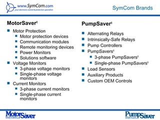 SymCom Brands

MotorSaver®                      PumpSaver®
 Motor Protection
                                  Alternating Relays
    Motor protection devices
    Communication modules
                                  Intrinsically-Safe Relays
    Remote monitoring devices    Pump Controllers
    Power Monitors               PumpSavers®
    Solutions software              3-phase PumpSavers®
 Voltage Monitors                   Single-phase PumpSavers®
    3-phase voltage monitors     Load Sensors
    Single-phase voltage         Auxiliary Products
     monitors                     Custom OEM Controls
 Current Monitors
    3-phase current monitors
    Single-phase current
     monitors
 