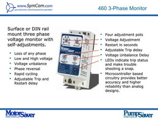 460 3-Phase Monitor


Surface or DIN rail
mount three phase           Four adjustment pots
voltage monitor with        Voltage Adjustment
self-adjustments.           Restart in seconds
                            Adjustable Trip delay
   Loss of any phase       Voltage Unbalance Delay
   Low and High voltage    LEDs indicate trip status
   Voltage unbalance        and make trouble
   Phase reversal           shooting a snap.
   Rapid cycling           Microcontroller based
   Adjustable Trip and      circuitry provides better
    Restart delay            accuracy and higher
                             reliability than analog
                             designs.
 