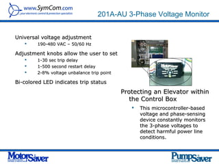 201A-AU 3-Phase Voltage Monitor


Universal voltage adjustment
       190-480 VAC – 50/60 Hz

Adjustment knobs allow the user to set
       1-30 sec trip delay
       1-500 second restart delay
       2-8% voltage unbalance trip point

Bi-colored LED indicates trip status
                                            Protecting an Elevator within
                                               the Control Box
                                                  This microcontroller-based
                                                   voltage and phase-sensing
                                                   device constantly monitors
                                                   the 3-phase voltages to
                                                   detect harmful power line
                                                   conditions.
 