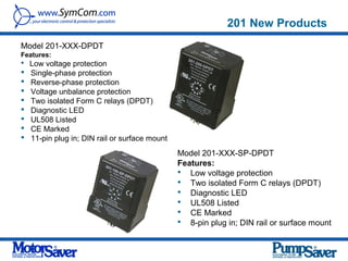 201 New Products
Model 201-XXX-DPDT
Features:
 Low voltage protection
   Single-phase protection
   Reverse-phase protection
   Voltage unbalance protection
   Two isolated Form C relays (DPDT)
   Diagnostic LED
   UL508 Listed
   CE Marked
   11-pin plug in; DIN rail or surface mount
                                                Model 201-XXX-SP-DPDT
                                                Features:
                                                 Low voltage protection
                                                 Two isolated Form C relays (DPDT)
                                                 Diagnostic LED
                                                 UL508 Listed
                                                 CE Marked
                                                 8-pin plug in; DIN rail or surface mount
 