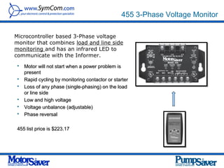 455 3-Phase Voltage Monitor

Microcontroller based 3-Phase voltage
monitor that combines load and line side
monitoring and has an infrared LED to
communicate with the Informer.
    Motor will not start when a power problem is
     present
    Rapid cycling by monitoring contactor or starter
    Loss of any phase (single-phasing) on the load
     or line side
    Low and high voltage
    Voltage unbalance (adjustable)
    Phase reversal

 455 list price is $223.17
 