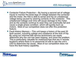 455 Advantages

   Contactor Failure Protection – By having a second set of voltage
    inputs to monitor the three legs of voltage between the contactor
    and the motor, the 455 is able to sense and trip on unbalanced
    voltage being caused by wearing contacts on the contactor. This
    unbalanced voltage over time will cause damage to the motor,
    and as the contacts continue to wear they can eventually fail and
    cause a single phase condition, which will quickly burn up
    motors. Most of our competition does not offer this protection
    feature.
   Fault History Memory – This unit keeps a history of the past 20
    fault causes, including voltage and unbalance at the time of trip.
    By using our Informer-MS service technicians can easily
    determine why the unit has been tripping, and solve the problem.
    This is particularly valuable for motors/pumps that are in remote
    locations where there is no personnel on-site to see the unit’s
    LED to determine trip cause. Most of our competition does not
    have this fault history capability.
 