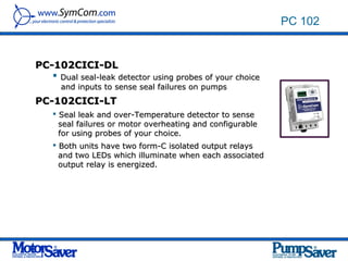 PC 102


PC-102CICI-DL
    Dual seal-leak detector using probes of your choice
      and inputs to sense seal failures on pumps
PC-102CICI-LT
     Seal leak and over-Temperature detector to sense
      seal failures or motor overheating and configurable
      for using probes of your choice.
     Both units have two form-C isolated output relays
      and two LEDs which illuminate when each associated
      output relay is energized.
 