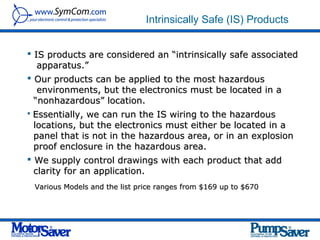 Intrinsically Safe (IS) Products


 IS products are considered an “intrinsically safe associated
   apparatus.”
 Our products can be applied to the most hazardous
   environments, but the electronics must be located in a
  “nonhazardous” location.
   Essentially, we can run the IS wiring to the hazardous
    locations, but the electronics must either be located in a
    panel that is not in the hazardous area, or in an explosion
    proof enclosure in the hazardous area.
 We supply control drawings with each product that add
  clarity for an application.
    Various Models and the list price ranges from $169 up to $670
 