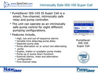 Intrinsically Safe ISS-105 Super Cell

 PumpSaver ISS-105 IS Super Cell is a
  smart, five-channel, intrinsically safe
  relay and pump controller.
 The unit can operate as an intrinsically
  safe pump control for eight different
  pumping configurations.
 Features include,
      High, low and out-of-sequence alarms
      Variable time delay/lag pump delay             PumpSaver
      Separate pump stop                              ISS-105
      Pump alternation w/ or w/out non-alternating   Super Cell
       pump
      Duplex, triplex or quadplex pump modes
      Pump up or pump down functions
      External silence, reset and alternation
       configuration
      Five-channel relay
 