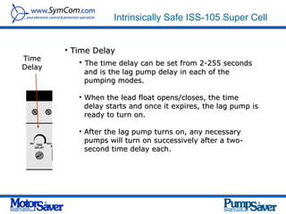 Intrinsically Safe ISS-105 Super Cell


        • Time Delay
Time
            • The time delay can be set from 2-255 seconds
Delay
             and is the lag pump delay in each of the
             pumping modes.

           • When the lead float opens/closes, the time
             delay starts and once it expires, the lag pump is
             ready to turn on.

           • After the lag pump turns on, any necessary
             pumps will turn on successively after a two-
             second time delay each.
 