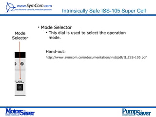 Intrinsically Safe ISS-105 Super Cell


           • Mode Selector
 Mode         • This dial is used to select the operation
Selector        mode.


               Hand-out:
               http://www.symcom.com/documentation/inst/pdf/II_ISS-105.pdf
 