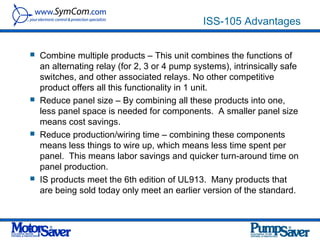 ISS-105 Advantages


   Combine multiple products – This unit combines the functions of
    an alternating relay (for 2, 3 or 4 pump systems), intrinsically safe
    switches, and other associated relays. No other competitive
    product offers all this functionality in 1 unit.
   Reduce panel size – By combining all these products into one,
    less panel space is needed for components. A smaller panel size
    means cost savings.
   Reduce production/wiring time – combining these components
    means less things to wire up, which means less time spent per
    panel. This means labor savings and quicker turn-around time on
    panel production.
   IS products meet the 6th edition of UL913. Many products that
    are being sold today only meet an earlier version of the standard.
 