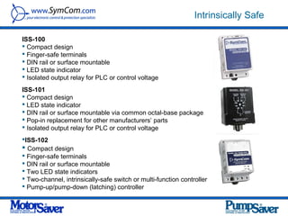 Intrinsically Safe

ISS-100
 Compact design
 Finger-safe terminals
 DIN rail or surface mountable
 LED state indicator
 Isolated output relay for PLC or control voltage
ISS-101
 Compact design
 LED state indicator
 DIN rail or surface mountable via common octal-base package
 Pop-in replacement for other manufacturers’ parts
 Isolated output relay for PLC or control voltage
ISS-102
 Compact design
 Finger-safe terminals
 DIN rail or surface mountable
 Two LED state indicators
 Two-channel, intrinsically-safe switch or multi-function controller
 Pump-up/pump-down (latching) controller
 
