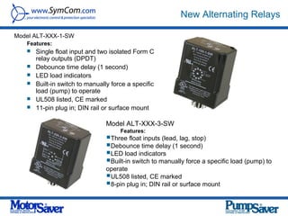 New Alternating Relays

Model ALT-XXX-1-SW
   Features:
      Single float input and two isolated Form C
       relay outputs (DPDT)
      Debounce time delay (1 second)
      LED load indicators
      Built-in switch to manually force a specific
       load (pump) to operate
      UL508 listed, CE marked
      11-pin plug in; DIN rail or surface mount

                                 Model ALT-XXX-3-SW
                                      Features:
                                 Three float inputs (lead, lag, stop)
                                 Debounce time delay (1 second)
                                 LED load indicators
                                 Built-in switch to manually force a specific load (pump) to
                                 operate
                                 UL508 listed, CE marked
                                 8-pin plug in; DIN rail or surface mount
 