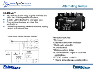 Alternating Relays

50-400-ALT
   480 Volt inputs and relay outputs eliminate the
    need for a control power transformer.
   Bi-color LED indicates the energized load.
   Compatible with single and dual float
    applications.
   Debounce time delay prevents nuisance tripping
    caused by float switches.



                                                      Additional features:
                                                       UL listed
                                                       Alternates between two loads
                                                       Solid-state reliability
                                                       Compact size
                                                       Debounce time delay
                                                       Compatible with single or dual float
                                                        applications
                                                      600VAC control contacts
                                                       10 amp general purpose relay rating
 