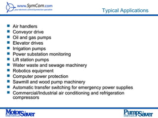 Typical Applications

   Air handlers
   Conveyor drive
   Oil and gas pumps
   Elevator drives
   Irrigation pumps
   Power substation monitoring
   Lift station pumps
   Water waste and sewage machinery
   Robotics equipment
   Computer power protection
   Sawmill and wood pump machinery
   Automatic transfer switching for emergency power supplies
   Commercial/Industrial air conditioning and refrigeration
    compressors
 